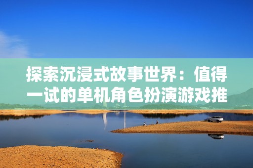 探索沉浸式故事世界：值得一试的单机角色扮演游戏推荐