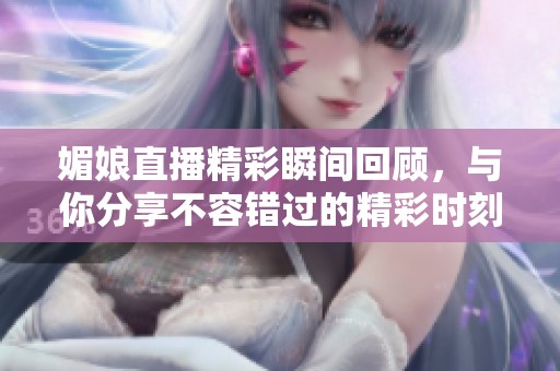 媚娘直播精彩瞬间回顾，与你分享不容错过的精彩时刻