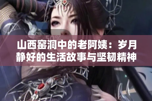 山西窑洞中的老阿姨：岁月静好的生活故事与坚韧精神