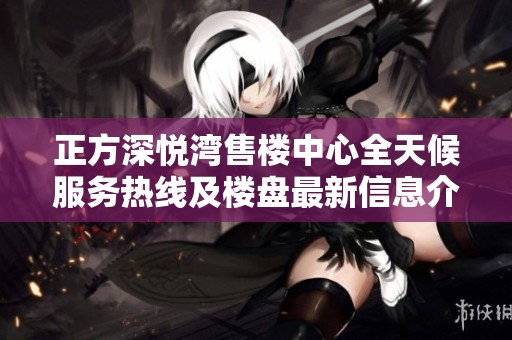 正方深悦湾售楼中心全天候服务热线及楼盘最新信息介绍