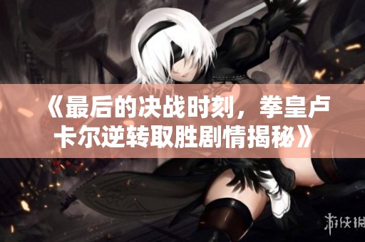 《最后的决战时刻，拳皇卢卡尔逆转取胜剧情揭秘》