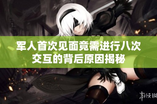 军人首次见面竟需进行八次交互的背后原因揭秘