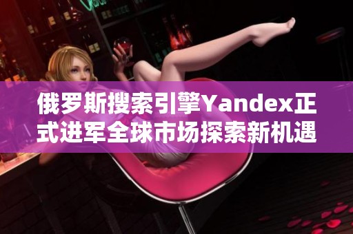 俄罗斯搜索引擎Yandex正式进军全球市场探索新机遇
