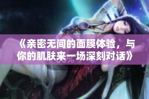 《亲密无间的面膜体验，与你的肌肤来一场深刻对话》