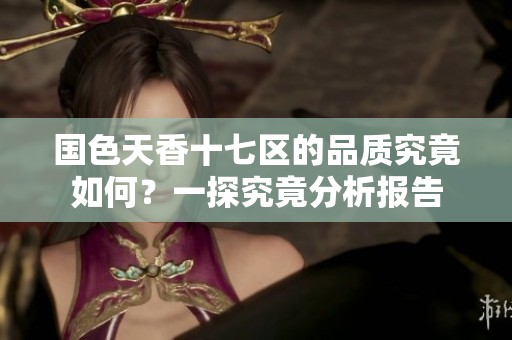 国色天香十七区的品质究竟如何？一探究竟分析报告