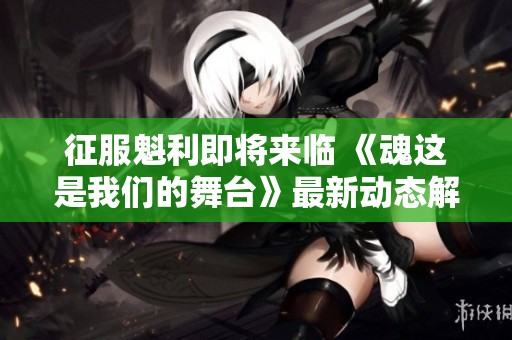 征服魁利即将来临 《魂这是我们的舞台》最新动态解析