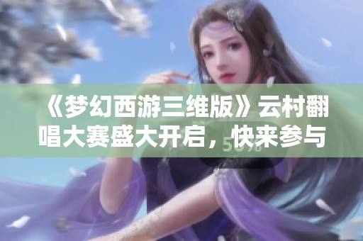 《梦幻西游三维版》云村翻唱大赛盛大开启，快来参与吧!