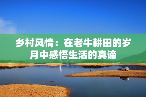 乡村风情：在老牛耕田的岁月中感悟生活的真谛