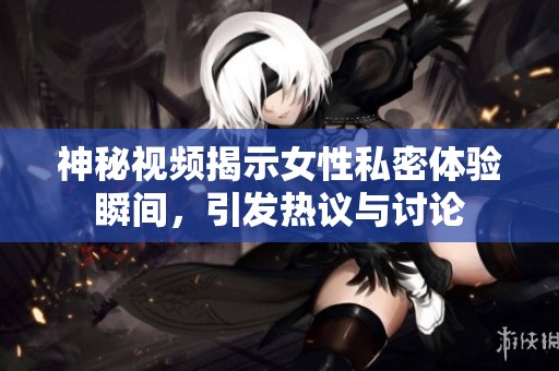 神秘视频揭示女性私密体验瞬间，引发热议与讨论