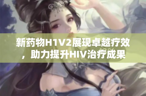 新药物H1V2展现卓越疗效，助力提升HIV治疗成果