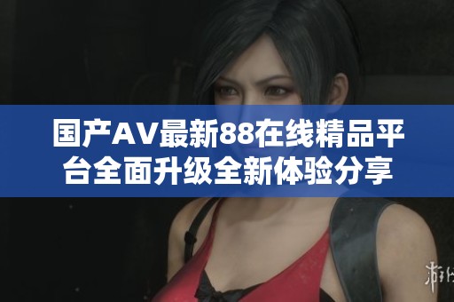 国产AV最新88在线精品平台全面升级全新体验分享