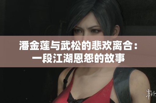 潘金莲与武松的悲欢离合：一段江湖恩怨的故事