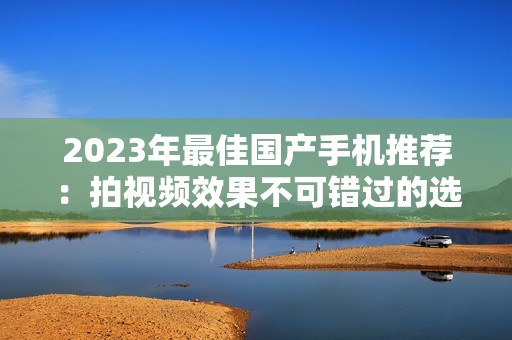 2023年最佳国产手机推荐：拍视频效果不可错过的选择