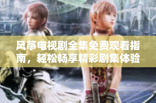风筝电视剧全集免费观看指南，轻松畅享精彩剧集体验