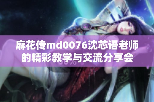 麻花传md0076沈芯语老师的精彩教学与交流分享会