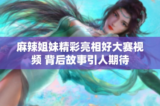 麻辣姐妹精彩亮相好大赛视频 背后故事引人期待