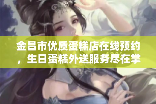 金昌市优质蛋糕店在线预约，生日蛋糕外送服务尽在掌握