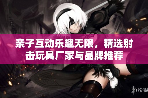 亲子互动乐趣无限，精选射击玩具厂家与品牌推荐