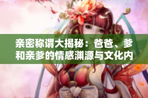 亲密称谓大揭秘：爸爸、爹和亲爹的情感渊源与文化内涵