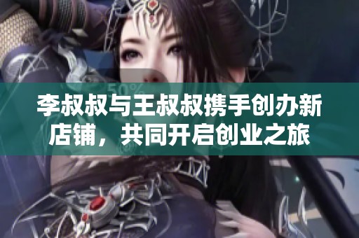李叔叔与王叔叔携手创办新店铺，共同开启创业之旅