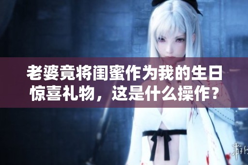老婆竟将闺蜜作为我的生日惊喜礼物，这是什么操作？