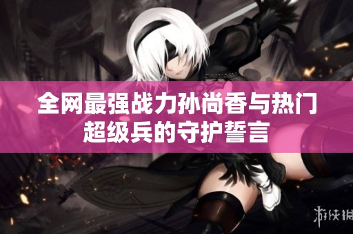 全网最强战力孙尚香与热门超级兵的守护誓言