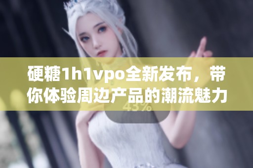 硬糖1h1vpo全新发布，带你体验周边产品的潮流魅力