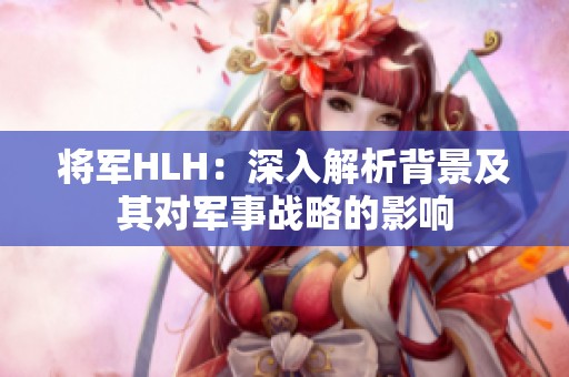 将军HLH：深入解析背景及其对军事战略的影响