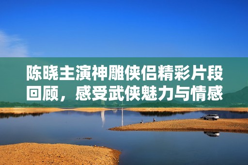 陈晓主演神雕侠侣精彩片段回顾，感受武侠魅力与情感纠葛