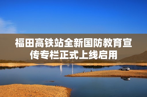 福田高铁站全新国防教育宣传专栏正式上线启用