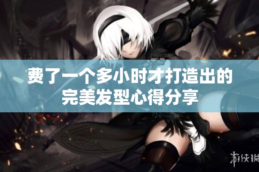 费了一个多小时才打造出的完美发型心得分享