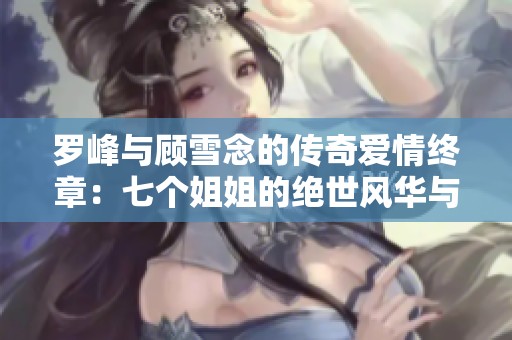 罗峰与顾雪念的传奇爱情终章：七个姐姐的绝世风华与无双命运