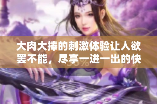 大肉大捧的刺激体验让人欲罢不能，尽享一进一出的快感