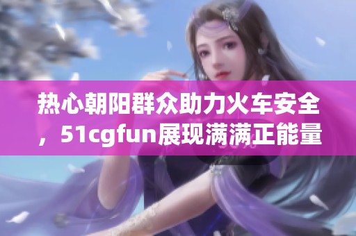 热心朝阳群众助力火车安全，51cgfun展现满满正能量