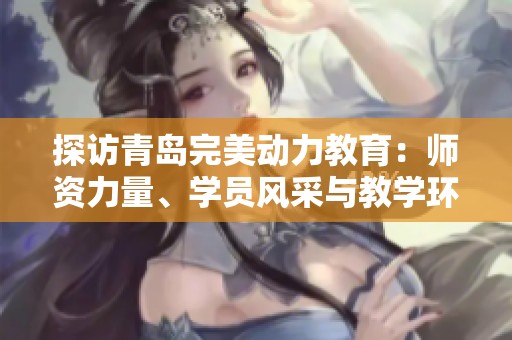 探访青岛完美动力教育：师资力量、学员风采与教学环境全景揭秘
