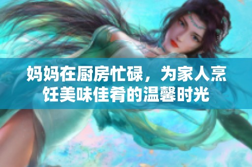 妈妈在厨房忙碌，为家人烹饪美味佳肴的温馨时光