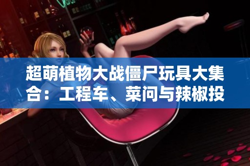 超萌植物大战僵尸玩具大集合：工程车、菜问与辣椒投手齐亮相