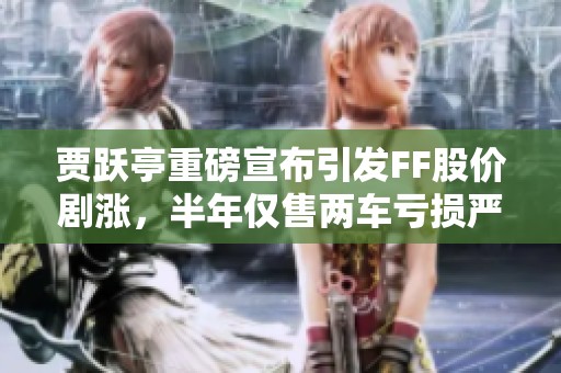 贾跃亭重磅宣布引发FF股价剧涨，半年仅售两车亏损严重