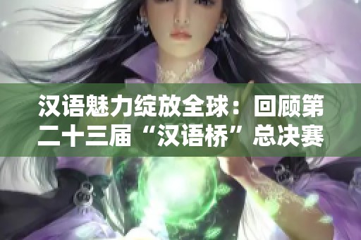 汉语魅力绽放全球：回顾第二十三届“汉语桥”总决赛盛况