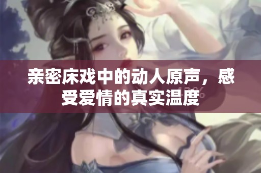 亲密床戏中的动人原声，感受爱情的真实温度