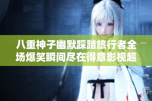八重神子幽默踩踏旅行者全场爆笑瞬间尽在得意影视超清播放