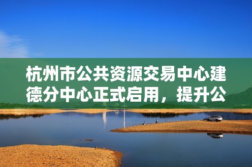 杭州市公共资源交易中心建德分中心正式启用，提升公共资源交易效率