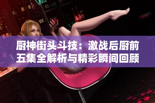 厨神街头斗技：激战后厨前五集全解析与精彩瞬间回顾