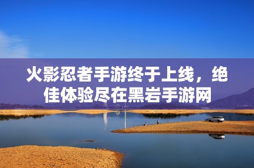 火影忍者手游终于上线，绝佳体验尽在黑岩手游网