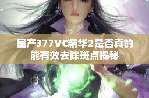 国产377VC精华2是否真的能有效去除斑点揭秘