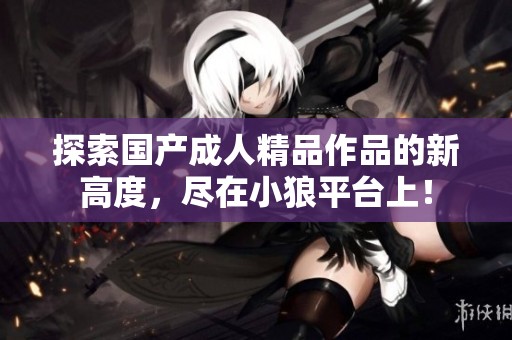 探索国产成人精品作品的新高度，尽在小狼平台上！