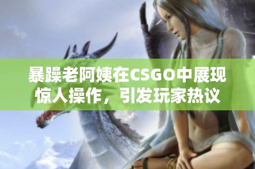 暴躁老阿姨在CSGO中展现惊人操作，引发玩家热议