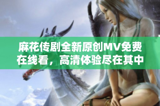 麻花传剧全新原创MV免费在线看，高清体验尽在其中