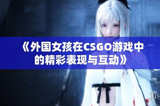 《外国女孩在CSGO游戏中的精彩表现与互动》