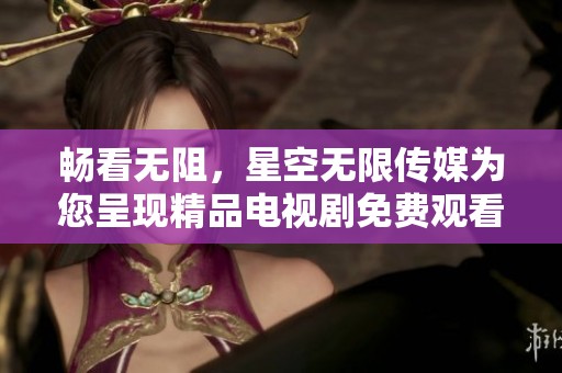 畅看无阻，星空无限传媒为您呈现精品电视剧免费观看服务